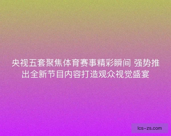 央视五套聚焦体育赛事精彩瞬间 强势推出全新节目内容打造观众视觉盛宴