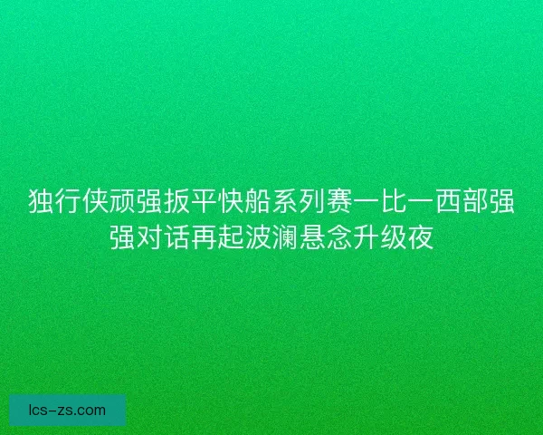 独行侠顽强扳平快船系列赛一比一西部强强对话再起波澜悬念升级夜