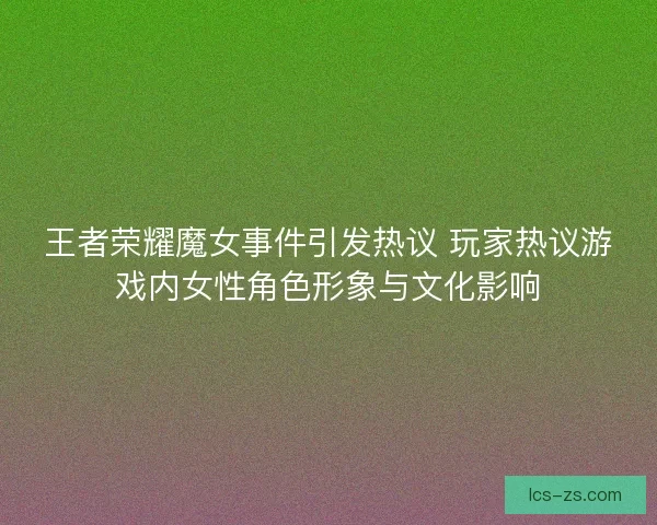 王者荣耀魔女事件引发热议 玩家热议游戏内女性角色形象与文化影响