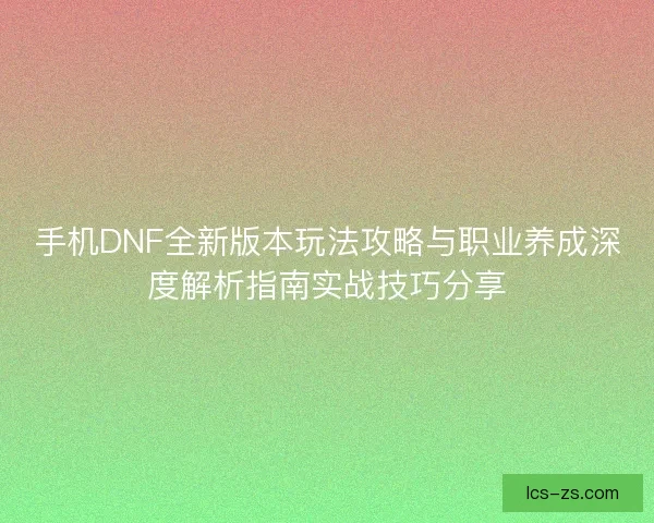 手机DNF全新版本玩法攻略与职业养成深度解析指南实战技巧分享
