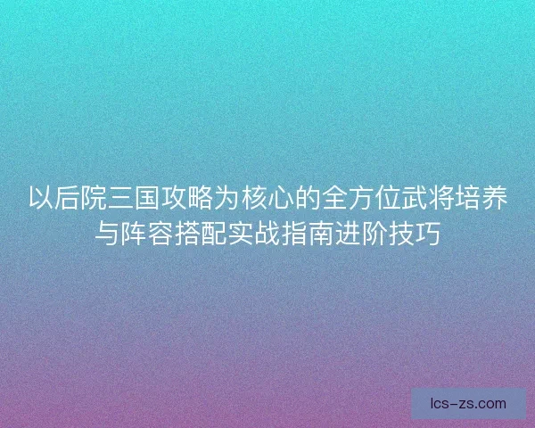 以后院三国攻略为核心的全方位武将培养与阵容搭配实战指南进阶技巧