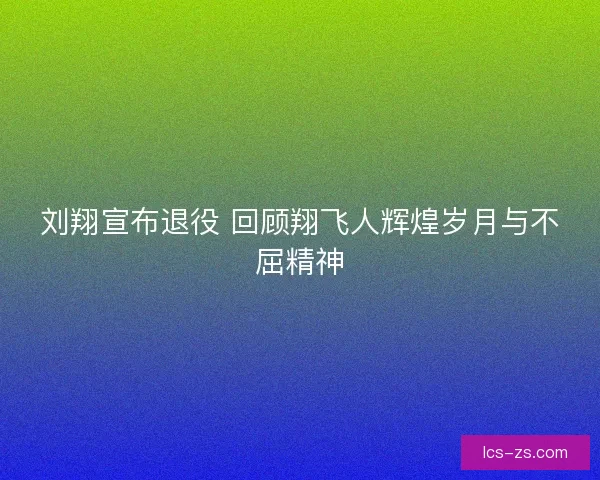 刘翔宣布退役 回顾翔飞人辉煌岁月与不屈精神