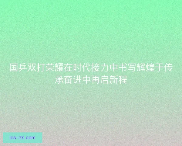 国乒双打荣耀在时代接力中书写辉煌于传承奋进中再启新程 国乒双打荣耀在时代接力中书写辉煌于传承奋进中再启新程